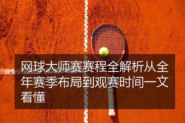 网球大师赛赛程全解析从全年赛季布局到观赛时间一文看懂