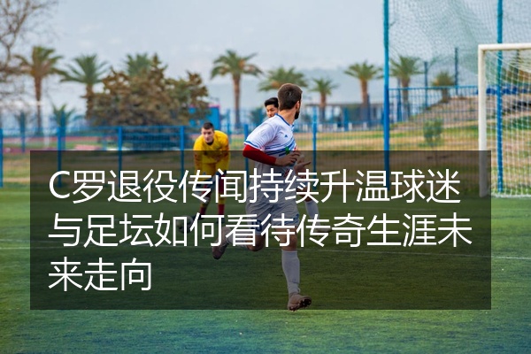 C罗退役传闻持续升温球迷与足坛如何看待传奇生涯未来走向