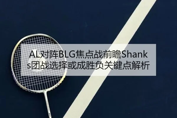 AL对阵BLG焦点战前瞻Shanks团战选择或成胜负关键点解析