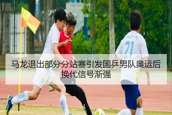 马龙退出部分分站赛引发国乒男队奥运后换代信号渐强（mangguo app）
